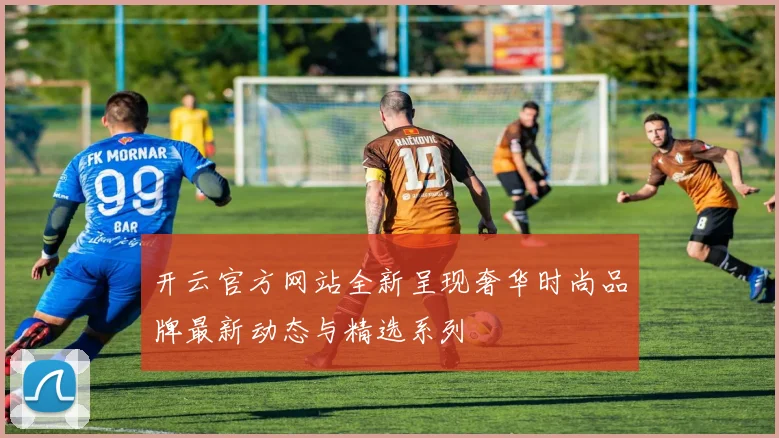 开云官方网站全新呈现奢华时尚品牌最新动态与精选系列